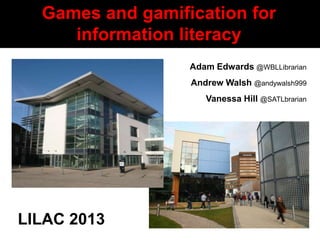 Games and gamification for
           information literacy
                                Adam Edwards @WBLLibrarian
                                Andrew Walsh @andywalsh999
                                   Vanessa Hill @SATLbrarian




 LILAC 2013
Adam Edwards and Vanessa Hill
 