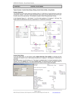 CHEMCAD 6 Workbook - Pipe and Header Networks
PAGE 11 OF 73
MNL 076 Issued 19 February 2010, Prepared by J.E.Edwards of P&I Design Ltd, Teesside, UK www.chemcad.co.uk
Topics Covered: Control Valve Sizing / Rating, Control Valve UnitOp, Using Nodes
Problem Statement
The example is to size control valves for handling a flow of 113,000 lb/hr of Liquid Ammonia in each line
coming from Divider 1. We wish to select appropriate sized valves and then determine the percent open
for each valve at the rated service. The Example is located in Book1PipingExample1-Sizing.
In the flowsheet Figure 3-1 , inlet stream 1 is at the inlet conditions of -9 degrees F, 225 psig. The
divider splits the 226,000 lb/hr flow into 2 equal flows of 113,000 lb/hr of ammonia.
Control Valve Sizing
To do the initial sizing, run the Divider UnitOp (Right Click>Run This UnitOp) to calculate the flow
information for streams 2 and 3. Both streams should be at -9 degrees F, 225 psig and 113,000 lb/hr of
ammonia.
Next select stream 3 by left clicking on it. The stream is selected when it is shown bracketed by black
squares. Go to the Sizing menu, and select Control valve. The following screen will appear: Enter 15
psig as the Downstream Pressure and press OK and the report in Excel or Word will appear.
CHAPTER 3 CONTROL VALVE SIZING
 