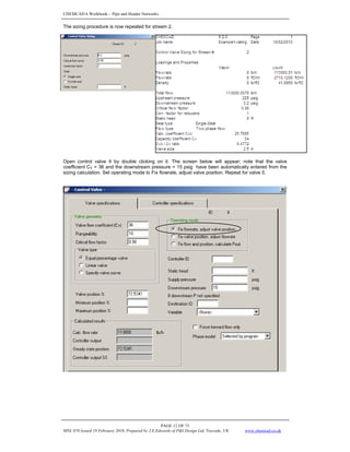 CHEMCAD 6 Workbook - Pipe and Header Networks
PAGE 12 OF 73
MNL 076 Issued 19 February 2010, Prepared by J.E.Edwards of P&I Design Ltd, Teesside, UK www.chemcad.co.uk
The sizing procedure is now repeated for stream 2.
Open control valve 4 by double clicking on it. The screen below will appear; note that the valve
coefficient CV = 36 and the downstream pressure = 15 psig have been automatically entered from the
sizing calculation. Set operating mode to Fix flowrate, adjust valve position. Repeat for valve 5.
 