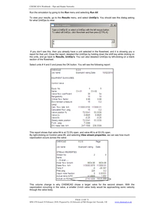 CHEMCAD 6 Workbook - Pipe and Header Networks
PAGE 13 OF 73
MNL 076 Issued 19 February 2010, Prepared by J.E.Edwards of P&I Design Ltd, Teesside, UK www.chemcad.co.uk
Run the simulation by going to the Run menu and selecting Run All.
To view your results, go to the Results menu, and select UnitOp’s. You should see this dialog asking
for what UnitOps to view:
If you don’t see this, then you already have a unit selected in the flowsheet, and it is showing you a
report for that unit. Close the report, deselect the UnitOps by holding down the shift key while clicking on
the units, and go back to Results, UnitOp’s. You can also deselect UnitOps by left-clicking on a blank
section of the flowsheet.
Select units # 4 and 5 and press the OK button. You will see the following report:
This report shows that valve #4 is at 72.5% open, and valve #5 is at 53.3% open.
By right-clicking on Control valve #5, and selecting View stream properties, we can see how much
vaporization occurs across the valve:
This volume change is why CHEMCAD chose a larger valve for the second stream. With the
vaporization occurring in the valve, a smaller 2-inch valve body would be approaching sonic velocity
through the valve body.
 