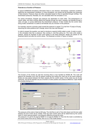 CHEMCAD 6 Workbook - Pipe and Header Networks
PAGE 14 OF 73
MNL 076 Issued 19 February 2010, Prepared by J.E.Edwards of P&I Design Ltd, Teesside, UK www.chemcad.co.uk
Flowrate as a function of Pressure
In typical CHEMCAD simulations information flows in one direction: downstream. Upstream conditions
determine the downstream conditions. In most simulations, you simply set the flowrates and pressures
of feed streams. Pressure drops are either calculated based on flow or specified through UnitOps. The
downstream pressures, flowrates, etc. are calculated when the simulation is run.
For piping simulations, flowrate and pressure are dependent on each other. The backpressure on
valves, pipes, and other UnitOps affects the flowrate through the valve. Likewise, the flowrate through a
valve, (or pipe, or pump) determines the downstream pressure. In flow models like the control valve
sizing model, sometimes it is useful to let flowrate vary as a function of the pressure.
For example, assume a process upset caused the pressure in vessel 11 to rise from 15 psig to 30 psig.
Assuming the valve positions don’t change, what is the new inlet flowrate?
In order to answer this question, we need to introduce a special UnitOp called a node. A node is a point
in the simulation that has a pressure, flow coming in, and flow going out. The node units create a
network, solving for flowrate at each point based on the fixed pressures. Nodes are placed on the
flowsheet before and after the control valves. The flowsheet is shown in Figure 3-2 below:
The function of the divider (to split the incoming flow) is now handled by NODE #6. The node will
balance the flowrates such that all streams entering and exiting the node are at the same pressure.
Nodes are also placed between the flash vessels and the control valves. At the nodes we can fix the
pressures, and let the flowrate vary as a function of valve position and pressure difference. Open NODE
6 by double-clicking on it:
The pressure at this node is fixed at 225 psig. The inlet flow is set to Free inlet stream and the two outlet
streams are set to Flow set by UnitOp. Flow into each control valve will be determined by the control
valve Cv valve opening position, and pressure difference across the valve.
The pressure in is set to 30 psig for NODE 9, 0.2 psig for NODE 10. Flow into the node is controlled by
the control valve (Flow set by UnitOp), flow out is a Free Outlet Stream.
 