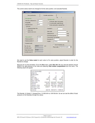 CHEMCAD 6 Workbook - Pipe and Header Networks
PAGE 15 OF 73
MNL 076 Issued 19 February 2010, Prepared by J.E.Edwards of P&I Design Ltd, Teesside, UK www.chemcad.co.uk
The control valves need to be changed to fix the valve position, and calculate flowrate.
We need to set the Valve mode for each valve to Fix valve position, adjust flowrate in order for the
flowrate to change.
Now we can run the simulation. Go to the Run menu, select Run All. We can view the streams around
NODE 6 by right-clicking on the node and selecting View stream compositions from the menu. The
following report will appear:
The flowrate to Vessel 11 dropped from 113,000 lb/hr to 109138 lb/hr. So we can see the effect of back
pressure on the flowrates through the valves.
 