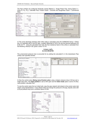 CHEMCAD 6 Workbook - Pipe and Header Networks
PAGE 17 OF 73
MNL 076 Issued 19 February 2010, Prepared by J.E.Edwards of P&I Design Ltd, Teesside, UK www.chemcad.co.uk
The Pipe UnitOps are configured identically namely Method 2 - Single Phase Flow, Sizing Option 5 –
Given D, PIN, POUT, Calculate Flow, Friction Factor - Churchill and Roughness Factor – Commercial
Steel.
3) The pump discharge stainless steel orifice plate is calculated using the CHEMCAD Sizing > Orifice
tool. It is specified with D and D/2 taps, a design differential of 100 in wc and the thermal expansion 9.6
E-06 in/in ºF. Using the calculated bore hole, the flow resistance factor of the orifice is calculated from
the following, where β= d/D, gives a value 10.719.
C=Cd/(_(1-β
4
))
Kr~K=(1-β
4
)/(C
2
β
4
)
The unrecovered pressure loss is accounted for by adding the calculated Kr in the downstream Pipe
UnitOp User specified window.
4) Size the control valve (Sizing menu>Control valve) using a design pressure drop of 20 psi and a
single seat valve. The Valve position is set to 50% open and the Valve mode option is set to Fix flow,
valve position, calculate Pout.
To size the control valve from an initial build, copy the pipe network inlet stream to the control valve inlet
stream using Specifications > Copy Stream Data and change the pressure to 45 psig. Specify valve with
a 20 psi pressure drop and a correction factor of 0.95.
 