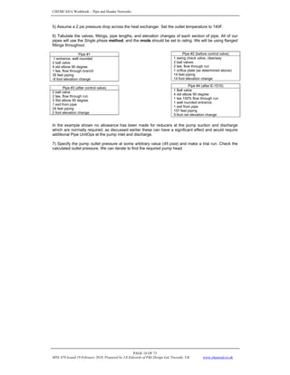 CHEMCAD 6 Workbook - Pipe and Header Networks
PAGE 18 OF 73
MNL 076 Issued 19 February 2010, Prepared by J.E.Edwards of P&I Design Ltd, Teesside, UK www.chemcad.co.uk
5) Assume a 2 psi pressure drop across the heat exchanger. Set the outlet temperature to 140F.
6) Tabulate the valves, fittings, pipe lengths, and elevation changes of each section of pipe. All of our
pipes will use the Single phase method, and the mode should be set to rating. We will be using flanged
fittings throughout.
Pipe #1
1 entrance, well rounded
2 ball valve
4 std elbow 90 degree
1 tee, flow through branch
35 feet piping
-8 foot elevation change
In the example shown no allowance has been made for reducers at the pump suction and discharge
which are normally required; as discussed earlier these can have a significant effect and would require
additional Pipe UnitOps at the pump inlet and discharge.
7) Specify the pump outlet pressure at some arbitrary value (45 psia) and make a trial run. Check the
calculated outlet pressure. We can iterate to find the required pump head.
Pipe #2 (before control valve)
1 swing check valve, clearway
2 ball valves
2 tee, flow through run
1 orifice plate (as determined above)
14 feet piping
14 foot elevation change
Pipe #4 (after E-1515)
1 Ball valve
4 std elbow 90 degree
1 tee 100% flow through run
1 well rounded entrance
1 exit from pipe
157 feet piping
5-foot net elevation change
Pipe #3 (after control valve)
2 ball valve
2 tee, flow through run
3 Std elbow 90 degree
1 exit from pipe
24 feet piping
2 foot elevation change
 