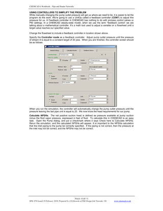 CHEMCAD 6 Workbook - Pipe and Header Networks
PAGE 19 OF 73
MNL 076 Issued 19 February 2010, Prepared by J.E.Edwards of P&I Design Ltd, Teesside, UK www.chemcad.co.uk
USING CONTROLLERS TO SIMPLIFY THE PROBLEM
While manually changing the pump outlet pressure will get us where we need to be, it is easier to let the
program do the work. We’re going to use a UnitOp called a feedback controller (CONT) to adjust this
pressure for us. A Feedback controller in CHEMCAD has nothing to do with process control valves or
PID settings. In a CHEMCAD steady-state model, when we use the term “feedback control” we are
talking about a mathematical controller. It’s a math tool used to adjust a variable on a flowsheet until a
target value reaches our specified value.
Change the flowsheet to include a feedback controller in location shown above.
Specify the Controller mode as a feedback controller. Adjust pump outlet pressure until the pressure
of stream 8 is equal to a constant target of 20 psia. When you are finished, the controller screen should
be as follows:
When you run the simulation, the controller will automatically change the pump outlet pressure until the
pressure leaving the last pipe unit is equal to 20. We now know the head requirements for our pump.
Calculate NPSHa. The net positive suction head is defined as pressure available at pump suction
minus the fluid vapor pressure, expressed in feet of fluid. To calculate this in CHEMCAD is an easy
task. Open the Pump dialog, and put a checkmark where it says Check here to Calculate NPSHa.
Rerun the simulation, and the calculated NPSHa will appear. It is important to the NPSHa calculation
that the inlet piping to the pump be correctly specified. If the piping is not correct, then the pressure at
the inlet may not be correct, and the NPSHa may not be correct.
 