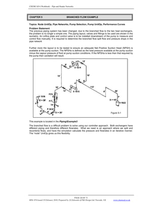 CHEMCAD 6 Workbook - Pipe and Header Networks
PAGE 20 OF 73
MNL 076 Issued 19 February 2010, Prepared by J.E.Edwards of P&I Design Ltd, Teesside, UK www.chemcad.co.uk
Topics: Node UnitOp, Pipe Networks, Pump Selection, Pump UnitOp, Performance Curves
Problem Statement
The previous piping system has been changed; due to the branched flow to the two heat exchangers,
the problem is no longer a simple one. The piping layout, valves and fittings to be used are shown in the
isometric. An orifice plate and control valve is to be installed downstream of the pump to measure and
control flow manually. It is required to determine the branched flow split flow and pressure drops in the
pipe network
Further more the layout is to be tested to ensure an adequate Net Positive Suction Head (NPSH) is
available at the pump suction. The NPSHa is defined as the total pressure available at the pump suction
minus the vapour pressure of fluid at pump suction conditions. If the NPSHa is less than that required by
the pump then cavitation will result.
This example is located in the PipingExample3
The branched flow is a difficult problem to solve using our controller approach. Both exchangers have
different piping and therefore different flowrates. What we need is an approach where we split and
recombine flows, and have the simulation calculate the pressure and flowrates in an iterative manner.
The “node” UnitOp gives us this flexibility.
Figure 5-1
CHAPTER 5 BRANCHED FLOW EXAMPLE
 