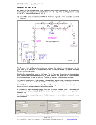 CHEMCAD 6 Workbook - Pipe and Header Networks
PAGE 21 OF 73
MNL 076 Issued 19 February 2010, Prepared by J.E.Edwards of P&I Design Ltd, Teesside, UK www.chemcad.co.uk
CREATING THE SIMULATION
For practice you can build the model or use the model called “Piping Example 3 Build” in the electronic
media supplied. It is strongly recommended that you work with a copy of this job. This problem is solved
in CHEMCAD using the Pressure Node UnitOp.
1) Convert the piping isometric to a CHEMCAD flowsheet. Figure 5-2 below shows the equivalent
flowsheet.
The Pressure Node UnitOp can be considered a calculator that adjusts the network pressure at the
node based on the flowrate. In the network the Node sets the pressure between UnitOps that calculates
flow as a function of pressure.
Pipe UnitOps calculate flows based on the Pin and Pout, the Pump and Control Valve UnitOps calculate
flows based on the downstream pressure in the Node; it follows that Node UnitOps located between
UnitOps that calculate the flow are set in the “Flow Set by Upstream and Downstream UnitOps”.
The pressure at the Inlet and Outlet Nodes of this network are fixed at 20 psi and the stream is defined
as Free ie not effected by a UnitOp. The inlet flow could also have been fixed by the Inlet Node.
At a UnitOp there are three variables-PIN, POUT and F; a single equation constrains the system so
specification of any two variables sets the remaining variable.
A node is a point where pressure is uniform. There may be multiple inlets and outlets. The flowrates for
each stream will be balanced by CHEMCAD to reach a single pressure. Pressure may be specified or
allowed to vary.
The Inlet and Outlet Nodes configuration is Fixed Pressure and all other Nodes are Variable Pressure
as shown below:
Figure 5-2
 
