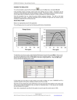 CHEMCAD 6 Workbook - Pipe and Header Networks
PAGE 23 OF 73
MNL 076 Issued 19 February 2010, Prepared by J.E.Edwards of P&I Design Ltd, Teesside, UK www.chemcad.co.uk
RUNNING THE SIMULATION
To run the simulation, press the Run All button or go to the Run menu, and select Run All.
If the simulation doesn’t converge, check all the input settings and run it again. Simulations can be
sensitive to initial estimates and min/max settings in nodes. Convergence is also an iterative process,
so you might need to increase the maximum number of iterations for a given flowsheet.
Once the simulation has run, check the pump UnitOp’s pressure increase. This tells us the head
requirements of our pump. Using this information and our flowrate (120 gpm) we can consult a pump
handbook to determine the correct pump size.
SELECTING A PUMP
Below is an appropriate pump for this application.
The centrifugal pump to be used has the following performance characteristics:
To enter this curve into our pump, select Specify Performance Curve for the pump Mode. Once you do
you have the opportunity to enter multiple speed lines and an operating speed. For our purposes, we’ll
assume we want the pump to be at 1750 RPM, so we enter a single speed line. Press the OK button,
and you will see the following entry screen:
In this screen we can enter as many points as we wish to define our curve. CHEMCAD will fit a
quadratic equation to the points, creating a smooth curve fit to our data.
Now that we have entered the pump performance curve we must add node UnitOps to the suction side
of the pump to allow the flowrate to vary, as shown on flowsheet above. In this way we can calculate
the max flowrate of our system.
Note: when computing the max flow for the system, be sure to open the control valve to 100%.
 