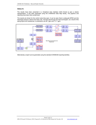CHEMCAD 6 Workbook - Pipe and Header Networks
PAGE 24 OF 73
MNL 076 Issued 19 February 2010, Prepared by J.E.Edwards of P&I Design Ltd, Teesside, UK www.chemcad.co.uk
RESULTS
The results have been presented in a Graphical User Interface (GUI) format to give a clearer
representation. It has been generated using the CHEMCAD Data Map facility. The graphics and
reporting have been done using Excel.
The results are shown for the control valve fully open. It can be seen there is adequate NPSH and the
discharge pressure criteria have been met. The flow split through the heat exchangers, as a result of the
piping layout and resistances, is predicted to be 56.1 gpm and 117.1 gpm.
Alternatively a report can be generated using the standard CHEMCAD reporting facilities.
 