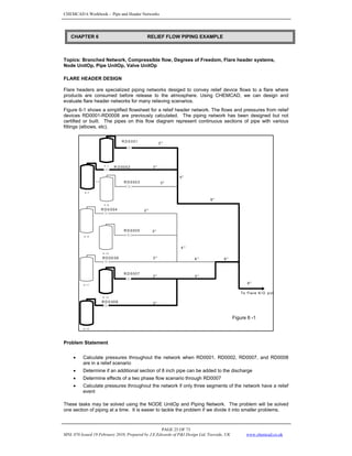 CHEMCAD 6 Workbook - Pipe and Header Networks
PAGE 25 OF 73
MNL 076 Issued 19 February 2010, Prepared by J.E.Edwards of P&I Design Ltd, Teesside, UK www.chemcad.co.uk
Topics: Branched Network, Compressible flow, Degrees of Freedom, Flare header systems,
Node UnitOp, Pipe UnitOp, Valve UnitOp
FLARE HEADER DESIGN
Flare headers are specialized piping networks desiged to convey relief device flows to a flare where
products are consumed before release to the atmosphere. Using CHEMCAD, we can design and
evaluate flare header networks for many relieving scenarios.
Figure 6-1 shows a simplified flowsheet for a relief header network. The flows and pressures from relief
devices RD0001-RD0008 are previously calculated. The piping network has been designed but not
certified or built. The pipes on this flow diagram represent continuous sections of pipe with various
fittings (elbows, etc).
Problem Statement
• Calculate pressures throughout the network when RD0001, RD0002, RD0007, and RD0008
are in a relief scenario
• Determine if an additional section of 8 inch pipe can be added to the discharge
• Determine effects of a two phase flow scenario through RD0007
• Calculate pressures throughout the network if only three segments of the network have a relief
event
These tasks may be solved using the NODE UnitOp and Piping Network. The problem will be solved
one section of piping at a time. It is easier to tackle the problem if we divide it into smaller problems.
CHAPTER 6 RELIEF FLOW PIPING EXAMPLE
E - 1
E -7
P-2
E - 8
E - 9
E - 1 0
E - 11
E - 1 2
E - 13
R D 0 0 01
R D 0002
R D 000 3
R D 0 004
R D 000 5
R D 00 0 6
R D 000 7
R D 0 008
2 "
3"
4"
3"
6"
2"
3 "
4 "
3" 6 " 6"
8"
2"
3"
4 "
To Flare K/O p ot
Figure 6 -1
 