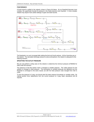 CHEMCAD 6 Workbook - Pipe and Header Networks
PAGE 27 OF 73
MNL 076 Issued 19 February 2010, Prepared by J.E.Edwards of P&I Design Ltd, Teesside, UK www.chemcad.co.uk
FOUR BRANCH
A fourth branch is added to the network, shown in Figure 6-4 below. As our flowsheet becomes more
complex, the upper/lower bounds for pressure in the nodes become more important. A more complex
network may require more careful settings of upper and lower bounds.
The flowsheet is run and converged after adding the third and fourth sections. All four branches are on
the network. The calculated discharge pressure is above atmospheric; the network is adequate for this
relieving scenario.
SPECIFYING THE OUTLET PRESSURE
We can now perform a rating case on this network, to determine the minimum pressure at RD0002 for
relief under this scenario.
The pressure on the first section node is changed to variable pressure. The outlet pressure for the
network is changed to fixed pressure. The boundaries on variable pressures are tightened and the
flowsheet is converged to the same results, but with the fixed pressure node changed from inlet to
outlet.
To drop the pressure to 2 psig, one should relax the lower pressure boundaries on variable nodes. By
making several minor adjustments from the current pressure to 2 psig, fewer calculations will be
required.
 
