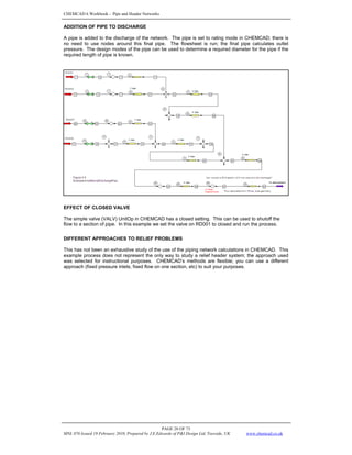 CHEMCAD 6 Workbook - Pipe and Header Networks
PAGE 28 OF 73
MNL 076 Issued 19 February 2010, Prepared by J.E.Edwards of P&I Design Ltd, Teesside, UK www.chemcad.co.uk
ADDITION OF PIPE TO DISCHARGE
A pipe is added to the discharge of the network. The pipe is set to rating mode in CHEMCAD; there is
no need to use nodes around this final pipe. The flowsheet is run; the final pipe calculates outlet
pressure. The design modes of the pipe can be used to determine a required diameter for the pipe if the
required length of pipe is known.
EFFECT OF CLOSED VALVE
The simple valve (VALV) UnitOp in CHEMCAD has a closed setting. This can be used to shutoff the
flow to a section of pipe. In this example we set the valve on RD001 to closed and run the process.
DIFFERENT APPROACHES TO RELIEF PROBLEMS
This has not been an exhaustive study of the use of the piping network calculations in CHEMCAD. This
example process does not represent the only way to study a relief header system; the approach used
was selected for instructional purposes. CHEMCAD’s methods are flexible; you can use a different
approach (fixed pressure inlets, fixed flow on one section, etc) to suit your purposes.
 