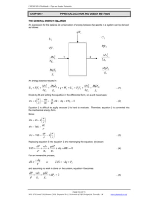 CHEMCAD 6 Workbook - Pipe and Header Networks
PAGE 29 OF 73
MNL 076 Issued 19 February 2010, Prepared by J.E.Edwards of P&I Design Ltd, Teesside, UK www.chemcad.co.uk
THE GENERAL ENERGY EQUATION
An expression for the balance or conservation of energy between two points in a system can be derived
as follows:
s
qW
1 1 2
An energy balance results in:
c
c
s
c
c g
MgZ
g
Mv
V
P
U
W
q
g
MgZ
g
Mv
V
P
U 2
2
2
2
2
2
1
2
1
1
1
1
2
2
+
+
+
=
+
+
+
+
+ …(1)
Divide by M and writing the equation in the differential form, on a unit mass basis:
0
W
d
dq
Z
d
gc
g
gc
vdv
P
d
U
d s =
+
+
+
+
⎟
⎟
⎠
⎞
⎜
⎜
⎝
⎛
+
ρ
…(2)
Equation 2 is difficult to apply because U is hard to evaluate. Therefore, equation 2 is converted into
the mechanical energy form.
Since:
ρ
ρ
dP
TdS
h
d
P
d
-
h
d
U
d
+
=
⎟
⎟
⎠
⎞
⎜
⎜
⎝
⎛
=
P
d
dP
TdS
U
d ⎟
⎟
⎠
⎞
⎜
⎜
⎝
⎛
−
+
=
ρ
ρ
…(3)
Replacing equation 3 into equation 2 and rearranging the equation, we obtain:
0
=
+
+
+
+
+ dWs
dq
g
gdZ
g
vdv
dP
TdS
c
c
ρ
…(4)
For an irreversible process,
T
dq
dS
−
≥ or f
P
dq
TdS +
−
=
and assuming no work is done on the system, equation 4 becomes:
0
=
+
+
+ f
c
c
dP
g
gdZ
g
vdv
dP
ρ
…(5)
CHAPTER 7 PIPING CALCULATION AND DESIGN METHODS
c
c
g
MgZ
g
Mv
V
P
U
1
2
1
1
1
1
2
c
c
g
MgZ
g
Mv
V
P
U
2
2
2
2
2
2
2
 