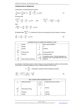 CHEMCAD 6 Workbook - Pipe and Header Networks
PAGE 31 OF 73
MNL 076 Issued 19 February 2010, Prepared by J.E.Edwards of P&I Design Ltd, Teesside, UK www.chemcad.co.uk
CONSERVATION OF MOMENTUM
Conservation of Linear Momentum Equation:
( ) ( ) θ
ρ
π
τ
ρ
ρ sin
2
g
A
D
dL
dP
v
dL
d
v
dL
d
−
−
−
=
+ …(7)
At steady state:
o
sin
A
D
L
d
P
d
L
d
v
d
g
2
ρ
π
τ
ρ
−
−
=
⎟
⎠
⎞
⎜
⎝
⎛
and
( )
L
d
v
d
v
L
d
v
d
v
L
d
v
d 2
•
+
=
⎟
⎠
⎞
⎜
⎝
⎛
ρ
ρ
ρ
then,
( ) o
sin
A
D
L
d
P
d
L
d
v
d
v
L
d
v
d
v g
ρ
π
τ
ρ
ρ
−
−
=
+
At steady state
( ) 0
L
d
v
d
=
ρ
, replacing this value and rearranging the above equation, we obtain:
o
sin
A
D
L
d
v
d
v
L
d
P
d
g
ρ
π
τ
ρ +
+
= …(8)
CONSERVATION OF MOMENTUM NOMENCLATURE
L
Length
τ Shear stress coefficient
ρ
Density
π Pi
v
velocity
D
Diameter
L
d
P
d
Pressure loss
A
Cross sectional area
P
Pressure o
sin
g
ρ Gravitational loss
A
D
π
τ Shear stress loss (friction) L
d
v
d
v
ρ
Acceleration losses. Normally negligible and
significant only if compressible flow exits at low
pressure.
An evaluation of wall shear stress (or friction losses) can be accomplished by defining a dimensionless
friction factor f, the Darcy-Weisbach(or Darcy or Moody 0r Blasius) friction factor:
2
2
v
f w
ρ
τ
= manipulation produces the Darcy-Weisbach equation:
D
2
v
f
4
D
D
8
v
f
dL
dP 2
2
2
f
ρ
π
π
ρ
=
⎟
⎟
⎠
⎞
⎜
⎜
⎝
⎛
⎟
⎟
⎠
⎞
⎜
⎜
⎝
⎛
=
⎟
⎠
⎞
⎜
⎝
⎛
…(9)
WALL SHEAR STRESS NOMENCLATURE
w
τ Wall shear stress
f
d
P
d
⎟
⎟
⎠
⎞
⎜
⎜
⎝
⎛
L
Pressure loss due to friction
2
2
v
ρ Fluid kinetic energy
ρ Density
P Pressure v velocity
L Length D Diameter
 