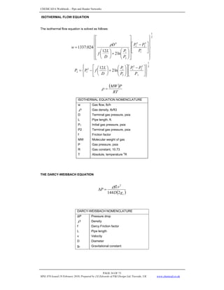 CHEMCAD 6 Workbook - Pipe and Header Networks
PAGE 34 OF 73
MNL 076 Issued 19 February 2010, Prepared by J.E.Edwards of P&I Design Ltd, Teesside, UK www.chemcad.co.uk
ISOTHERMAL FLOW EQUATION
The isothermal flow equation is solved as follows:
2
1
1
2
2
2
1
2
1
4
ln
2
12
024
.
1337
⎪
⎪
⎭
⎪
⎪
⎬
⎫
⎪
⎪
⎩
⎪
⎪
⎨
⎧
⎥
⎦
⎤
⎢
⎣
⎡ −
⎥
⎥
⎥
⎥
⎥
⎦
⎤
⎢
⎢
⎢
⎢
⎢
⎣
⎡
⎟
⎟
⎠
⎞
⎜
⎜
⎝
⎛
+
⎟
⎠
⎞
⎜
⎝
⎛
=
P
P
P
P
P
D
L
f
D
w
ρ
2
1
1
2
2
2
1
2
1
2
1
2 ln
2
12
⎪
⎭
⎪
⎬
⎫
⎪
⎩
⎪
⎨
⎧
⎥
⎦
⎤
⎢
⎣
⎡ −
⎥
⎦
⎤
⎢
⎣
⎡
⎟
⎟
⎠
⎞
⎜
⎜
⎝
⎛
+
⎟
⎠
⎞
⎜
⎝
⎛
−
=
P
P
P
P
P
D
L
f
P
P
( )
RT
P
MW
=
ρ
ISOTHERMAL EQUATION NOMENCLATURE
w Gas flow, lb/h
ρ Gas density, lb/ft3
D Terminal gas pressure, psia
L Pipe length, ft.
P1 Initial gas pressure, psia
P2 Terminal gas pressure, psia
f Friction factor
MW Molecular weight of gas
P Gas pressure, psia
R Gas constant, 10.73
T Absolute, temperature
o
R
THE DARCY-WEISBACH EQUATION
( )
c
g
D
fLv
P
2
144
2
ρ
=
Δ
DARCY-WEISBACH NOMENCLATURE
ΔP Pressure drop
ρ Density
f Darcy Friction factor
L Pipe length
v Velocity
D Diameter
gc Gravitational constant
 