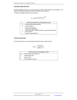 CHEMCAD 6 Workbook - Pipe and Header Networks
PAGE 35 OF 73
MNL 076 Issued 19 February 2010, Prepared by J.E.Edwards of P&I Design Ltd, Teesside, UK www.chemcad.co.uk
HAZEN-WILLIAMS EQUATION
The Hazen-Williams equation is used for the design of water sprinkler systems for fire protection. The
National Fire Protection Association mandates the design of such systems.
The Hazen and Williams formula for flow of water is:
54
.
0
2
1
2.63
L
P
P
C
D
0.442
Q ⎟
⎟
⎠
⎞
⎜
⎜
⎝
⎛ −
=
HAZEN-WILLIAMS EQUATION NOMENCLATURE
Q Volumetric flow of water, gal/min
D Inside diameter, ft
C
140 for new steel pipe
130 for new cast iron pipe
100 is often used for design purposes to account for pipe fouling
P Pressure, psia
L Length of pipe segment, ft
FRITZSCHE EQUATION
The Fritzsche equation is used to calculate the pressure drops in steam systems:
97
.
4
7
85
.
1
100
)
10
(
82
.
210
D
w
P
ρ
=
Δ
FRITZCHE EQUATION NOMENCALTURE
ΔP100 Pressure drop per 100 feet, psi
w Mass flowrate, lb/hr.
ρ Density, lb/ft
3
D Inside diameter of pipe, in.
 