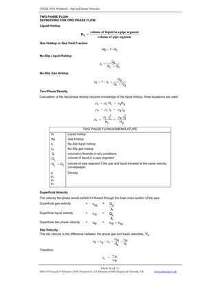 CHEMCAD 6 Workbook - Pipe and Header Networks
PAGE 36 OF 73
MNL 076 Issued 19 February 2010, Prepared by J.E.Edwards of P&I Design Ltd, Teesside, UK www.chemcad.co.uk
TWO PHASE FLOW
DEFINITIONS FOR TWO PHASE FLOW
Liquid Holdup
segment
pipe
of
volume
segment
pipe
a
in
liquid
of
volume
HL =
Gas Holdup or Gas Void Fraction
L
H
1
Hg −
=
No-Slip Liquid Holdup
v
L
L
Q
Q
Q
L
+
=
λ
No-Slip Gas Holdup
g
L
g
L
G
Q
Q
Q
1
+
=
−
= λ
λ
Two-Phase Density
Calculation of the two-phase density requires knowledge of the liquid holdup, three equations are used:
g
g
L
L
s H
H ρ
ρ
ρ +
=
g
g
L
L
n λ
ρ
λ
ρ
ρ +
=
g
2
g
g
L
2
L
L
k
H
H
λ
ρ
λ
ρ
ρ +
=
TWO PHASE FLOW NOMENCLATURE
HL Liquid holdup
Hg Gas Holdup
λL No-Slip liquid holdup
λG No-Slip gas holdup
Q volumetric flowrate in-situ conditions
L
Q volume of liquid in a pipe segment
v
Q
QL
+ volume of pipe segment if the gas and liquid traveled at the same velocity
(no-slippage)
ρ Density
ρ s
ρ h
ρ k
Superficial Velocity
The velocity the phase would exhibit if it flowed through the total cross section of the pipe.
Superficial gas velocity = sg
v =
A
Qg
Superficial liquid velocity = Sl
v =
A
QL
Superficial two phase velocity = M
v = sg
Sl v
v +
Slip Velocity
The slip velocity is the difference between the actual gas and liquid velocities, s
V :
l
sl
g
sg
L
g
S
H
v
H
v
v
v
v −
=
−
=
Therefore:
M
sl
L
v
v
=
λ
 