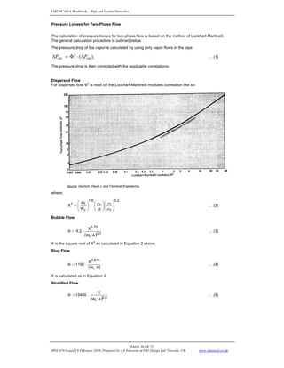 CHEMCAD 6 Workbook - Pipe and Header Networks
PAGE 38 OF 73
MNL 076 Issued 19 February 2010, Prepared by J.E.Edwards of P&I Design Ltd, Teesside, UK www.chemcad.co.uk
Pressure Losses for Two-Phase Flow
The calculation of pressure losses for two-phase flow is based on the method of Lockhart-Martinelli.
The general calculation procedure is outlined below:
The pressure drop of the vapor is calculated by using only vapor flows in the pipe.
v
P
P v )
( 100
2
100 Δ
⋅
Φ
=
Δ … (1)
The pressure drop is then corrected with the applicable correlations.
Dispersed Flow
For dispersed flow Ф2
is read off the Lockhart-Martinelli modules correlation like so:
Source: Deutsch, David J. and Chemical Engineering
where:
2
.
0
v
l
l
v
8
.
1
v
l
2
W
W
X ⎟
⎟
⎠
⎞
⎜
⎜
⎝
⎛
⎟
⎟
⎠
⎞
⎜
⎜
⎝
⎛
⎟
⎟
⎠
⎞
⎜
⎜
⎝
⎛
=
μ
μ
ρ
ρ
… (2)
Bubble Flow
( ) 1
.
0
l
0.75
A
W
X
2
.
14 ⋅
=
Φ … (3)
X is the square root of X
2
as calculated in Equation 2 above.
Slug Flow
( )
A
W
X
1190
l
0.815
⋅
=
Φ … (4)
X is calculated as in Equation 2
Stratified Flow
( ) 8
.
0
l A
W
X
15400 ⋅
=
Φ … (5)
 