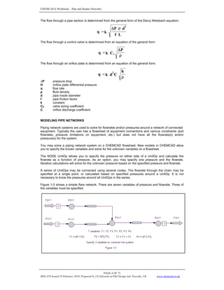 CHEMCAD 6 Workbook - Pipe and Header Networks
PAGE 4 OF 73
MNL 076 Issued 19 February 2010, Prepared by J.E.Edwards of P&I Design Ltd, Teesside, UK www.chemcad.co.uk
The flow through a pipe section is determined from the general form of the Darcy Weisbach equation:
The flow through a control valve is determined from an equation of the general form:
The flow through an orifice plate is determined from an equation of the general form:
∆P pressure drop
H orifice plate differential pressure
q flow rate
ρ fluid density
d pipe inside diameter
f pipe friction factor
k constant
CV valve sizing coefficient
C orifice discharge coefficient
MODELING PIPE NETWORKS
Piping network systems are used to solve for flowrates and/or pressures around a network of connected
equipment. Typically the user has a flowsheet of equipment connections and various constraints (exit
flowrates, pressure limitations on equipment, etc.) but does not have all the flowrate(s) and/or
pressure(s) for the system.
You may solve a piping network system on a CHEMCAD flowsheet. New models in CHEMCAD allow
you to specify the known variables and solve for the unknown variables on a flowsheet.
The NODE UnitOp allows you to specify the pressure on either side of a UnitOp and calculate the
flowrate as a function of pressure. As an option, you may specify one pressure and the flowrate.
Iterative calculations will solve for the unknown pressure based on the specified pressure and flowrate.
A series of UnitOps may be connected using several nodes. The flowrate through the chain may be
specified at a single point, or calculated based on specified pressures around a UnitOp. It is not
necessary to know the pressures around all UnitOps in the series.
Figure 1-3 shows a simple flare network. There are seven variables of pressure and flowrate. Three of
the variables must be specified.
ρ
Δ
=
P
C
k
q v
L
f
d
P
k
q
5
ρ
Δ
=
ρ
=
h
C
d
k
q 2
 
