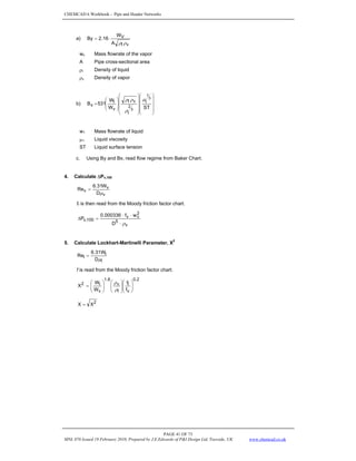 CHEMCAD 6 Workbook - Pipe and Header Networks
PAGE 41 OF 73
MNL 076 Issued 19 February 2010, Prepared by J.E.Edwards of P&I Design Ltd, Teesside, UK www.chemcad.co.uk
a)
v
l
V
A
W
16
.
2
By
ρ
ρ
⋅
=
wv Mass flowrate of the vapor
A Pipe cross-sectional area
ρi Density of liquid
ρv Density of vapor
b)
⎟
⎟
⎟
⎟
⎠
⎞
⎜
⎜
⎜
⎜
⎝
⎛
⎟
⎟
⎟
⎟
⎠
⎞
⎜
⎜
⎜
⎜
⎝
⎛
⎟
⎟
⎠
⎞
⎜
⎜
⎝
⎛
=
ST
W
W
531
B
3
1
3
2
l
l
v
l
v
l
x
μ
ρ
ρ
ρ
w1 Mass flowrate of liquid
μ1 Liquid viscosity
ST Liquid surface tension
c. Using By and Bx, read flow regime from Baker Chart.
4. Calculate ΔPv,100
v
v
v
D
W
31
.
6
Re
μ
=
fr is then read from the Moody friction factor chart.
v
5
2
v
v
100
,
v
D
w
f
000336
.
0
P
ρ
⋅
⋅
⋅
=
Δ
5. Calculate Lockhart-Martinelli Parameter, X
2
l
l
l
D
W
31
.
6
Re
μ
=
f is read from the Moody friction factor chart.
2
.
0
v
l
l
v
8
.
1
v
l
2
f
f
W
W
X ⎟
⎟
⎠
⎞
⎜
⎜
⎝
⎛
⎟
⎟
⎠
⎞
⎜
⎜
⎝
⎛
⎟
⎟
⎠
⎞
⎜
⎜
⎝
⎛
=
ρ
ρ
2
X
X =
 