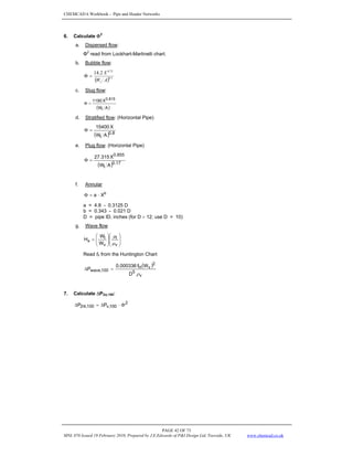 CHEMCAD 6 Workbook - Pipe and Header Networks
PAGE 42 OF 73
MNL 076 Issued 19 February 2010, Prepared by J.E.Edwards of P&I Design Ltd, Teesside, UK www.chemcad.co.uk
6. Calculate Φ2
a. Dispersed flow:
Φ2
read from Lockhart-Martinelli chart.
b. Bubble flow:
( ) 1
.
0
75
.
0
2
.
14
A
W
X
l
=
Φ
c. Slug flow:
( )
A
W
X
1190
l
815
.
0
=
Φ
d. Stratified flow: (Horizontal Pipe)
( ) 8
.
0
l A
W
X
15400
=
Φ
e. Plug flow: (Horizontal Pipe)
( ) 17
.
0
l
855
.
0
A
W
X
315
.
27
=
Φ
f. Annular
b
X
a ⋅
=
Φ
a = 4.8 - 0.3125 D
b = 0.343 - 0.021 D
D = pipe ID, inches (for D > 12; use D = 10)
g. Wave flow
⎟
⎟
⎠
⎞
⎜
⎜
⎝
⎛
⎟
⎟
⎠
⎞
⎜
⎜
⎝
⎛
=
v
l
v
l
x
W
W
H
μ
μ
Read fh from the Huntington Chart
( )
v
5
2
v
H
100
,
wave
D
W
f
000336
.
0
P
ρ
=
Δ
7. Calculate ΔP2Φ,100:
2
100
,
v
100
,
2 P
P Φ
⋅
Δ
=
Δ Φ
 