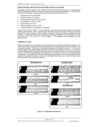 CHEMCAD 6 Workbook - Pipe and Header Networks
PAGE 43 OF 73
MNL 076 Issued 19 February 2010, Prepared by J.E.Edwards of P&I Design Ltd, Teesside, UK www.chemcad.co.uk
BEGGS AND BRILL METHOD FOR TWO PHASE FLOW CALCULATIONS
The Beggs and Brill correlation was developed from experimental data obtained in a small-scale test
facility. The facility consisted of 1-inch and 1.5-inch sections of acrylic pipe 90 feet long. The pipe could
be inclined at any angle. The parameters studied and their range of variation were:
1. Gas flow rates of 0 to 300 Mscf/D
2. Liquid flow rates of 0 to 30 gpm
3. Average system pressure of 35 to 95 psia
4. Pipe diameter of 1 and 1.5 inches
5. Liquid hold-up of 0 to 0.87
6. Pressure gradients of 0 to 0.8 psi/ft.
7. Inclination angles of –90 degrees to +90 degrees
Fluids used were air and water. For each pipe size, liquid and gas rates were varied so that all flow
patterns were observed. After a particular set of flow rates was set, the angle of the pipe was varied
through the range of angles so that the effect of angle on holdup and pressure gradient could be
observed. Liquid holdup and pressure gradient were measured at angles from the horizontal at 0, plus
and minus 5,10,15, 20, 35, 55, 75, and 90 degrees. The correlations were developed from 584
measured tests.
HORIZONTAL FLOW
Different correlations for liquid holdup are presented for each of the three horizontal flow regimes. The
liquid holdup, which would exist if the pipe were horizontal, is first calculated and then corrected for the
actual pipe inclination. Three of the horizontal flow patterns are illustrated on Figure 7-1. A fourth, the
transition region, was added by Beggs and Brill to produce the map shown on Figure 7-2. The variation
of liquid holdup with pipe inclination is shown on Figure 7-3 for three of the tests. The holdup was found
to have a maximum at approximately +50 degrees from the horizontal and a minimum at approximately
–50 degrees. A two-phase friction factor is calculated using equations, which are independent of flow
regime, but dependent on holdup. A graph of a normalized friction factor as a function of liquid holdup
and input liquid content is given on Figure 7-4.
Figure 7-1: Horizontal Flow Patterns
 