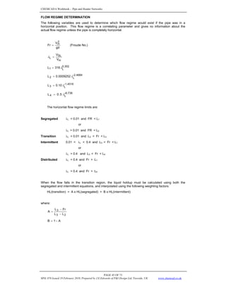 CHEMCAD 6 Workbook - Pipe and Header Networks
PAGE 45 OF 73
MNL 076 Issued 19 February 2010, Prepared by J.E.Edwards of P&I Design Ltd, Teesside, UK www.chemcad.co.uk
FLOW REGIME DETERMINATION
The following variables are used to determine which flow regime would exist if the pipe was in a
horizontal position. This flow regime is a correlating parameter and gives no information about the
actual flow regime unless the pipe is completely horizontal.
gd
V
Fr
2
m
= (Froude No.)
m
SL
L
V
V
=
λ
0.302
L
1 316
L λ
=
-2.4684
L
2 0009252
.
0
L λ
=
-1.4516
L
3 10
.
0
L λ
=
-6.738
L
4 5
.
0
L λ
=
The horizontal flow regime limits are:
Segregated λL < 0.01 and FR < L1
or
λL > 0.01 and FR < L2
Transition λL > 0.01 and L2 < Fr < L3
Intermittent 0.01 < λL < 0.4 and L3 < Fr < L1
or
λL > 0.4 and L3 < Fr < L4
Distributed λL < 0.4 and Fr > L1
or
λL > 0.4 and Fr > L4
When the flow falls in the transition region, the liquid holdup must be calculated using both the
segregated and intermittent equations, and interpolated using the following weighting factors:
HL(transition) = A x HL(segregated) + B x HL(intermittent)
where:
2
3
3
L
L
r
F
L
A
−
−
=
A
-
1
B =
 