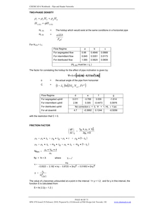 CHEMCAD 6 Workbook - Pipe and Header Networks
PAGE 46 OF 73
MNL 076 Issued 19 February 2010, Prepared by J.E.Edwards of P&I Design Ltd, Teesside, UK www.chemcad.co.uk
TWO-PHASE DENSITY
g
g
L
L
s H
H ρ
ρ
ρ +
=
)
0
(
)
0
( L
L H
H ϕ
=
HL (0) = The holdup which would exist at the same conditions in a horizontal pipe
HL (0) =
c
F
Lb
a
R
λ
For HL(0) > λL:
Flow Regime a b c
For segregated flow 0.98 0.4846 0.0868
For intermittent flow 0.845 0.5351 0.0173
For distributed flow 1.065 0.5824 0.0609
)
be
must
(H L
(o)
L λ
≥
The factor for correlating the holdup for the effect of pipe inclination is given by:
( ) ( )
[ ]
φ
−
φ
+
=
Ψ 8
.
1
sin
333
.
0
8
.
1
sin
C
1 3
θ = the actual angle of the pipe from horizontal
C =
( ) ( )
g
LV
L
L Fr
N
D f
e
λ
λ ln
1−
Flow Regime d e f g
For segregated uphill 0.011 -3.768 3.539 -1.614
For intermittent uphill 2.96 0.305 -0.4473 0.0978
For distributed uphill No correction c = 0, Ψ = 1, HL ≠ f (ø)
For all downhill 4.7 -0.3692 0.1244 -0.5056
with the restriction that C > 0.
FRICTION FACTOR
D
g
2
V
f
d
dP
c
2
m
n
tp
f •
•
•
=
⎟
⎟
⎠
⎞
⎜
⎜
⎝
⎛
Ζ
ρ
( )
L
g
L
g
g
L
L
n 1 λ
ρ
λ
ρ
λ
ρ
λ
ρ
ρ −
•
+
•
=
•
+
•
=
( )
L
g
L
L
g
g
L
L
n 1
m
m λ
λ
μ
λ
λ
μ
μ −
•
+
•
=
•
+
•
=
n
m
n
Ren
d
V
N
μ
ρ •
•
=
ftp = fn ∗ X where S
e
=
X
( ) ( )4
2
lny
01853
.
0
lny
0.8725
-
lny
3.182
0.0523
-
lny
s
•
+
•
•
+
=
( )
2
L
L
H
y
φ
λ
=
The value of y becomes unbounded at a point in the interval 1< y < 1.2; and for y in this interval, the
function S is calculated from:
S = ln( 2.2y – 1.2 )
 