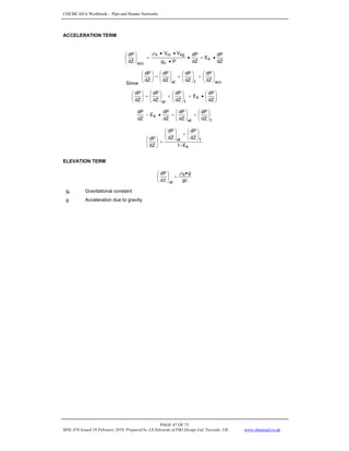 CHEMCAD 6 Workbook - Pipe and Header Networks
PAGE 47 OF 73
MNL 076 Issued 19 February 2010, Prepared by J.E.Edwards of P&I Design Ltd, Teesside, UK www.chemcad.co.uk
ACCELERATION TERM
dZ
dP
E
dZ
dP
P
g
V
V
dZ
dP
k
c
sg
m
s
acc
•
=
•
•
•
•
=
⎟
⎠
⎞
⎜
⎝
⎛ ρ
Since acc
f
el dZ
dP
dZ
dP
dZ
dP
dZ
dP
⎟
⎠
⎞
⎜
⎝
⎛
+
⎟
⎠
⎞
⎜
⎝
⎛
+
⎟
⎠
⎞
⎜
⎝
⎛
=
⎟
⎠
⎞
⎜
⎝
⎛
⎟
⎠
⎞
⎜
⎝
⎛
•
+
⎟
⎠
⎞
⎜
⎝
⎛
+
⎟
⎠
⎞
⎜
⎝
⎛
=
⎟
⎠
⎞
⎜
⎝
⎛
dZ
dP
E
dZ
dP
dZ
dP
dZ
dP
k
f
el
f
el
k
dZ
dP
dZ
dP
dZ
dP
E
dZ
dP
⎟
⎠
⎞
⎜
⎝
⎛
+
⎟
⎠
⎞
⎜
⎝
⎛
=
•
−
k
f
el
E
-
1
dZ
dP
dZ
dP
dZ
dP
⎟
⎠
⎞
⎜
⎝
⎛
+
⎟
⎠
⎞
⎜
⎝
⎛
=
⎟
⎠
⎞
⎜
⎝
⎛
ELEVATION TERM
gc
g
d
dP s
el
•
=
⎟
⎠
⎞
⎜
⎝
⎛
Ζ
ρ
gc Gravitational constant
g Acceleration due to gravity
 
