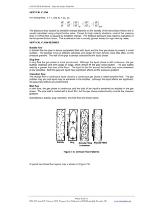 CHEMCAD 6 Workbook - Pipe and Header Networks
PAGE 48 OF 73
MNL 076 Issued 19 February 2010, Prepared by J.E.Edwards of P&I Design Ltd, Teesside, UK www.chemcad.co.uk
VERTICAL FLOW
For vertical flow, θ = 1, and dL = dZ, so;
acc
f
el dZ
dP
dZ
dP
dZ
dP
dZ
dP
dL
dP
⎟
⎠
⎞
⎜
⎝
⎛
+
⎟
⎠
⎞
⎜
⎝
⎛
+
⎟
⎠
⎞
⎜
⎝
⎛
=
=
The pressure drop caused by elevation change depends on the density of the two-phase mixture and is
usually calculated using a liquid holdup value. Except for high velocity situations, most of the pressure
drop in vertical flow is caused by elevation change. The frictional pressure loss requires evaluation of
the two-phase friction factor. The acceleration loss is usually ignored except for high velocity cases.
VERTICAL FLOW REGIMES
Bubble flow
In bubble flow the pipe is almost completely filled with liquid and the free gas phase is present in small
bubbles. The bubbles move at different velocities and except for their density, have little effect on the
pressure gradient. The wall of the pipe is always contacted by the liquid phase.
Slug flow
In slug flow the gas phase is more pronounced. Although the liquid phase is still continuous, the gas
bubbles coalesce and form plugs or slugs, which almost fill the pipe cross-section. The gas bubble
velocity is greater than that of the liquid. The liquid in the film around the bubble may move downward
at low velocities. Both the gas and liquid have significant effects on the pressure gradient.
Transition flow
The change from a continuous liquid phase to a continuous gas phase is called transition flow. The gas
bubbles may join and liquid may be entrained in the bubbles. Although the liquid effects are significant,
the gas phase effects are predominant.
Mist flow
In mist flow, the gas phase is continuous and the bulk of the liquid is entrained as droplets in the gas
phase. The pipe wall is coated with a liquid film, but the gas phase predominantly controls the pressure
gradient.
Illustrations of bubble, slug, transition, and mist flow are shown below.
Figure 7-5: Vertical Flow Patterns
A typical two-phase flow regime map is shown on Figure 7-6.
 