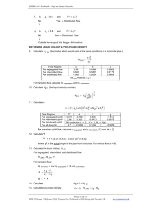 CHEMCAD 6 Workbook - Pipe and Header Networks
PAGE 51 OF 73
MNL 076 Issued 19 February 2010, Prepared by J.E.Edwards of P&I Design Ltd, Teesside, UK www.chemcad.co.uk
f. Is 1
L L
r
F
and
4
.
0 ≥
〈
λ ?
↓
→ flow
d
Distribute
Yes
No
g. Is 4
L L
r
F
and
4
.
0 〉
≥
λ ?
method
Brill
-
Beggs
the
of
range
the
Outside
flow
d
Distribute
Yes
No
↓
→
DETERMINE LIQUID HOLDUP & TWO-PHASE DENSITY
9. Calculate (o)
L
H (the holdup which would exist at the same conditions in a horizontal pipe.)
c
r
b
L
(o)
2
F
a
H
λ
=
Flow Regime a b c
For segregated flow 0.98 0.4846 0.0868
For intermittent flow 0.845 0.5351 0.0173
For distributed flow 1.065 0.5824 0.0609
)
be
must
(H L
(o)
L λ
≥
For transition flow calculate HL (segregated) and HL (Intermittent).
10. Calculate LV
N (the liquid velocity number)
4
1
L
sl
LV
T
S
g
V
N ⎟
⎟
⎠
⎞
⎜
⎜
⎝
⎛
=
ρ
11. Calculate c
( ) ⎟
⎠
⎞
⎜
⎝
⎛ •
•
•
•
−
= g
r
f
LV
e
L
1
L F
N
D
ln
1
c λ
λ
Flow Regime D1
e f g
For segregated uphill 0.011 -3.768 3.539 -1.614
For intermittent uphill 2.96 0.305 -0.4473 0.0978
For distributed uphill No correction c = 0, Ψ = 1, HL ≠ f (ø)
For all downhill 4.7 -0.3692 0.1244 -0.5056
For transition uphill flow, calculate c (segregated) and c (intermittent). (C must be ≥ 0)
12. Calculate Ψ
Ψ = 1 + c [ sin (1.8 ø) – 0.333 sin
3
(1.8 ø)]
where φ is the actual angle of the pipe from horizontal. For vertical flow ø = 90.
13. Calculate the liquid holdup, HL (ø)
For segregated, intermittent, and distributed flow:
Ψ
⋅
= (0)
L
(ø)
L H
H
For transition flow:
HL (transition) = A • HL (segregated) + B • HL (intermittent)
2
3
r
3
L
L
F
L
A
−
−
=
A
-
1
B =
14. Calculate Hg = 1 – HL (ø)
15. Calculate two phase density g
g
(ø)
L
L
s H
H ⋅
+
⋅
= ρ
ρ
ρ
 
