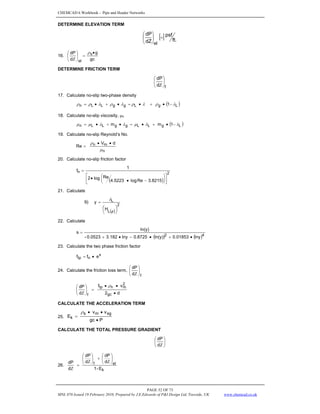 CHEMCAD 6 Workbook - Pipe and Header Networks
PAGE 52 OF 73
MNL 076 Issued 19 February 2010, Prepared by J.E.Edwards of P&I Design Ltd, Teesside, UK www.chemcad.co.uk
DETERMINE ELEVATION TERM
[ ] ft.
psf
dZ
dP
el
=
⎟
⎠
⎞
⎜
⎝
⎛
16.
gc
g
d
dP s
el
•
=
⎟
⎠
⎞
⎜
⎝
⎛
Ζ
ρ
DETERMINE FRICTION TERM
f
d
dP
⎟
⎠
⎞
⎜
⎝
⎛
Ζ
17. Calculate no-slip two-phase density
( )
L
g
L
g
g
L
L
n 1 λ
ρ
λ
ρ
λ
ρ
λ
ρ
ρ −
•
+
•
=
•
+
•
=
18. Calculate no-slip viscosity, μn
( )
L
g
L
L
g
g
L
L
n 1
m
m λ
λ
μ
λ
λ
μ
μ −
•
+
•
=
•
+
•
=
19. Calculate no-slip Reynold’s No.
n
m
n d
V
Re
μ
ρ •
•
=
20. Calculate no-slip friction factor
( )
2
n
8215
.
3
Re
log
4.5223
Re
log
2
1
f
⎥
⎦
⎤
⎢
⎣
⎡
⎟
⎠
⎞
⎜
⎝
⎛
−
•
•
=
21. Calculate
9)
( )
2
L
L
H
y
⎟
⎠
⎞
⎜
⎝
⎛
=
φ
λ
22. Calculate
( ) ( )4
2
lny
01853
.
0
ln(y)
0.8725
-
lny
3.182
0.0523
-
ln(y)
s
•
+
•
•
+
=
23. Calculate the two phase friction factor
s
n
tp e
f
f •
=
24. Calculate the friction loss term,
f
d
dP
⎟
⎠
⎞
⎜
⎝
⎛
Ζ
d
2
v
f
d
dP
gc
2
m
n
tp
f •
•
•
=
⎟
⎟
⎠
⎞
⎜
⎜
⎝
⎛
Ζ
ρ
CALCULATE THE ACCELERATION TERM
25.
P
gc
v
v
E
sg
m
s
k
•
•
•
=
ρ
CALCULATE THE TOTAL PRESSURE GRADIENT
⎟
⎠
⎞
⎜
⎝
⎛
Ζ
d
dP
26.
k
el
f
E
-
1
d
dP
d
dP
d
dP
⎟
⎠
⎞
⎜
⎝
⎛
Ζ
+
⎟
⎠
⎞
⎜
⎝
⎛
Ζ
=
Ζ
 