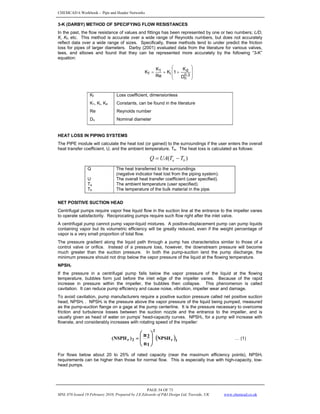 CHEMCAD 6 Workbook - Pipe and Header Networks
PAGE 54 OF 73
MNL 076 Issued 19 February 2010, Prepared by J.E.Edwards of P&I Design Ltd, Teesside, UK www.chemcad.co.uk
3-K (DARBY) METHOD OF SPECIFYING FLOW RESISTANCES
In the past, the flow resistance of values and fittings has been represented by one or two numbers; L/D,
K, Kf, etc. This method is accurate over a wide range of Reynolds numbers, but does not accurately
reflect data over a wide range of sizes. Specifically, these methods tend to under predict the friction
loss for pipes of larger diameters. Darby (2001) evaluated data from the literature for various valves,
tees, and elbows and found that they can be represented more accurately by the following “3-K”
equation:
⎟
⎟
⎠
⎞
⎜
⎜
⎝
⎛
+
+
=
0.3
n
d
i
1
f
D
K
1
K
Re
K
K
Kf Loss coefficient, dimensionless
K1, Ki, Kd Constants, can be found in the literature
Re Reynolds number
Dn Nominal diameter
HEAT LOSS IN PIPING SYSTEMS
The PIPE module will calculate the heat lost (or gained) to the surroundings if the user enters the overall
heat transfer coefficient, U, and the ambient temperature, Ta. The heat loss is calculated as follows:
)
( b
a T
T
UA
Q −
=
Q The heat transferred to the surroundings
(negative indicator heat lost from the piping system).
U The overall heat transfer coefficient (user specified).
Ta The ambient temperature (user specified).
Tb The temperature of the bulk material in the pipe.
NET POSITIVE SUCTION HEAD
Centrifugal pumps require vapor free liquid flow in the suction line at the entrance to the impeller vanes
to operate satisfactorily. Reciprocating pumps require such flow right after the inlet valve.
A centrifugal pump cannot pump vapor-liquid mixtures. A positive-displacement pump can pump liquids
containing vapor but its volumetric efficiency will be greatly reduced, even if the weight percentage of
vapor is a very small proportion of total flow.
The pressure gradient along the liquid path through a pump has characteristics similar to those of a
control valve or orifice. Instead of a pressure loss, however, the downstream pressure will become
much greater than the suction pressure. In both the pump-suction land the pump discharge, the
minimum pressure should not drop below the vapor pressure of the liquid at the flowing temperature.
NPSHr
If the pressure in a centrifugal pump falls below the vapor pressure of the liquid at the flowing
temperature, bubbles form just before the inlet edge of the impeller vanes. Because of the rapid
increase in pressure within the impeller, the bubbles then collapse. This phenomenon is called
cavitation. It can reduce pump efficiency and cause noise, vibration, impeller wear and damage.
To avoid cavitation, pump manufacturers require a positive suction pressure called net positive suction
head, NPSHr . NPSHr is the pressure above the vapor pressure of the liquid being pumped, measured
as the pump-suction flange on a gage at the pump centerline. It is the pressure necessary to overcome
friction and turbulence losses between the suction nozzle and the entrance to the impeller, and is
usually given as head of water on pumps’ head-capacity curves. NPSHr, for a pump will increase with
flowrate, and considerably increases with rotating speed of the impeller:
( )1
r
2
2
r NPSH
1
2
)
NSPH
(
n
n
⎟
⎟
⎠
⎞
⎜
⎜
⎝
⎛
= … (1)
For flows below about 20 to 25% of rated capacity (near the maximum efficiency points), NPSHr
requirements can be higher than those for normal flow. This is especially true with high-capacity, low-
head pumps.
 