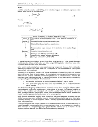 CHEMCAD 6 Workbook - Pipe and Header Networks
PAGE 55 OF 73
MNL 076 Issued 19 February 2010, Prepared by J.E.Edwards of P&I Design Ltd, Teesside, UK www.chemcad.co.uk
NPSHa
Available net positive suction head, NPSHa , is the potential energy of an installation, expressed in feet
of liquid head, and can be calculated from:
( )
144
ρ
a
NPSH
P = … (2)
If we let,
( ) w
SG ρ
ρ =
Equation 2 becomes:
( )
SG
P
NPSHa 31
.
2
= … (3)
NET POSITION SUCTION HEAD NOMENCLATURE
( )2
r
NSPH The required net positive suction head if pump speed is increased to n2
rpm
( )1
r
NSPH Obtained from the pump’s head-capacity curve
n1 Obtained from the pump’s head-capacity curve
n2
P Pressure above vapor pressure at the centerline of the suction flange,
psia.
( )
a
NSPH Available net positive suction head
ρ Density of fluid at flowing temperature, lb/ft
3
SG Specific gravity of liquid at flowing temperature
ρw Density of water at 60o F, 62.37 lb/ft3
To ensure reliable pump operation, NPSHa should equal or exceed NPSHr. Thus, process equipment
must be elevated at least as high as the sum of the pump’s NPSHr, plus the friction-head losses in the
suction line when saturated liquids are pumped.
At the suction nozzle, velocity head is also a positive energy component. However, this is not included
in NPSH diagrams for pumps made in the U.S. Consequently, in calculations for NPSHa, velocity head
does not have to be considered.
According to the Hydraulic Institute “The NPSH requirements of centrifugal pumps are normally
determined on the basis of handling water. It is recognized that when pumping hydrocarbons, the
NPSHr required to obtain satisfactory operation may be reduced for certain conditions. However, it is
customary to use manufacturers’ data for the minimum required NPSHr when handling hydrocarbons
having specific gravities less than 1. This means that:
1. Both available and required NPSHr do not vary with the liquid’s specific gravity.
2. For a given centrifugal pump, one curve of required NPSHr can be used with all normal
specific gravities.
The effect of specific gravity can be explained as follows: Looking at the analogy of NPSH as a force
that pushes liquid into a pump, and assuming a pump that has an NPSHr of 8 ft. at a given capacity, we
can show that a head of 8 ft. of water equals 3.45 psi, while a head of 8 ft. of gasoline equals 2.60 psi. It
would appear that the force pushing liquid into the pump decreases with specific gravity. However, the
mass of liquid being accelerated has decreased by the same proportion.
When choosing between two pumps of equal capacity, the one having the higher NPSHr will cost less.
But the less-expensive pump will be the economic choice only if its cost advantage is not offset by the
expense of elevating the process equipment. Often, a vertical pump will be specified to bring equipment
closer to grade elevation.
If a reciprocating pump is to transfer saturated liquid and if we desire maximum volumetric efficiency, we
make analyses and calculations for NPSH conditions similar to those for centrifugal pumps. Resistance
at the inlet valve of a reciprocating pump is greater than the entrance loss to an impeller. Due to
pulsating liquid flow, we must also take into account increased line resistance.
 
