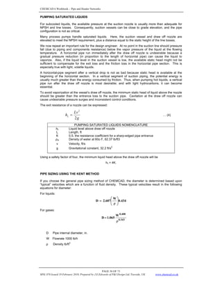 CHEMCAD 6 Workbook - Pipe and Header Networks
PAGE 56 OF 73
MNL 076 Issued 19 February 2010, Prepared by J.E.Edwards of P&I Design Ltd, Teesside, UK www.chemcad.co.uk
PUMPING SATURATED LIQUIDS
For subcooled liquids, the available pressure at the suction nozzle is usually more than adequate for
NPSH and line losses. Consequently, suction vessels can be close to grade elevation, and the pipe
configuration is not as critical.
Many process pumps handle saturated liquids. Here, the suction vessel and draw off nozzle are
elevated to meet the NPSH requirement, plus a distance equal to the static height of the line losses.
We now repeat an important rule for the design engineer. At no point in the suction line should pressure
fall (due to piping and components resistance) below the vapor pressure of the liquid at the flowing
temperature. A horizontal pipe run immediately after the draw off nozzle is undesirable because a
gradual pressure reduction (in proportion to the length of horizontal pipe) can cause the liquid to
vaporize. Also, if the liquid level in the suction vessel is low, the available static head might not be
sufficient to compensate for the exit loss and the friction loss in the horizontal pipe section. This is
especially true with light, volatile liquids.
A horizontal-pipe segment after a vertical drop is not as bad because static head is available at the
beginning of the horizontal section. In a vertical segment of suction piping, the potential energy is
usually much greater than the energy consumed by friction. Thus, when pumping hot liquids, a vertical
pipe run after the draw off nozzle is most desirable; and with light hydrocarbons, it can become
essential.
To avoid vaporization at the vessel’s draw off nozzle, the minimum static head of liquid above the nozzle
should be greater than the entrance loss to the suction pipe. Cavitation at the draw off nozzle can
cause undesirable pressure surges and inconsistent control conditions.
The exit resistance of a nozzle can be expressed:
g
Lv
hL
2
2
= … (4)
PUMPING SATURATED LIQUIDS NOMENCLATURE
hL Liquid level above draw off nozzle
L Length, ft
K 0.5, the resistance coefficient for a sharp-edged pipe entrance
ρw Density of water at 60o F, 62.37 lb/ft3
v Velocity, ft/s
g Gravitational constant, 32.2 ft/s
2
Using a safety factor of four, the minimum liquid head above the draw off nozzle will be
hL = 4K.
PIPE SIZING USING THE KENT METHOD
If you choose the general pipe sizing method of CHEMCAD, the diameter is determined based upon
“typical” velocities which are a function of fluid density. These typical velocities result in the following
equations for diameter:
For liquids:
434
.
0
W
2.607
D ⎟
⎟
⎠
⎞
⎜
⎜
⎝
⎛
ρ
=
For gases:
343
.
0
408
.
0
W
065
.
1
D
ρ
=
D Pipe internal diameter, in.
W Flowrate 1000 lb/h
ρ Density lb/ft3
 