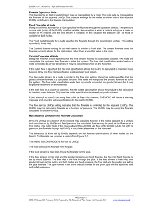 CHEMCAD 6 Workbook - Pipe and Header Networks
PAGE 6 OF 73
MNL 076 Issued 19 February 2010, Prepared by J.E.Edwards of P&I Design Ltd, Teesside, UK www.chemcad.co.uk
Flowrate Options at Node
The flowrate for an inlet or outlet stream may be manipulated by a node. The node acts by manipulating
the flowrate of the adjacent UnitOp. The pressure settings for the nodes on either side of the adjacent
UnitOp contribute to the flowrate manipulation.
Fixed Flowrates at Node
Using a fixed inlet flowrate for a node specifies the flowrate through the upstream UnitOp. The pressure
on one side (node) of the UnitOp must be variable. An exception is when a node is acting as a mixer or
divider for N streams and the one stream is variable. In this situation the pressure can be fixed or
variable for both nodes.
The Fixed outlet flowrate for a node specifies the flowrate through the downstream UnitOp. This setting
is similar to fixed inlet.
The Current flowrate setting for an inlet stream is similar to fixed inlet. The current flowrate uses the
flowrate currently stored for the inlet stream rather than a specified value in the node.
Variable Flowrates at Node
Using free inlet for a node specifies that the feed stream flowrate is a calculated variable. The node will
manipulate the upstream feed flowrate to solve the system. The free inlet specification works best on a
node connected to a Feed stream but it may be placed elsewhere on the flowsheet.
If the outlet flow is specified, the free inlet specification allows the feed to be calculated to maintain mass
balance. Only one free inlet specification is allowed per feed stream.
The free outlet stream for a node is similar to the free inlet setting. Using free outlet specifies that the
product stream flowrate is a calculated variable. The node will manipulate the product flowrate to solve
the system. The free outlet specification works best on a node connected to a product stream but it may
be placed elsewhere on the flowsheet.
If the inlet flow to a system is specified, the free outlet specification allows the product to be calculated
to maintain mass balance. Only one free outlet specification is allowed per product stream.
If you attempt to specify too many free outlet or free inlet streams, CHEMCAD will issue a warning
message and reset the extra specifications to flow set by UnitOp.
The flow set by UnitOp setting indicates that the flowrate is controlled by the adjacent UnitOp. The
UnitOp may be calculating flowrate as a function of pressure. The UnitOp may be using the flowrate
calculated by another UnitOp.
Mass Balance Limitations for Flowrate Calculation
Only one UnitOp on a branch of the network may calculate flowrate. If the nodes adjacent to a UnitOp
both use flow set by UnitOp and fixed pressure, the calculated flowrate may be used as the flowrate at a
free inlet or free outlet node. If the nodes adjacent to a UnitOp use flow set by UnitOp but do not both fix
pressure, the flowrate through the UnitOp is calculated elsewhere on the flowsheet.
The behaviour of Flow set by UnitOp depends on the flowrate specifications of other nodes on the
branch. To illustrate, we consider a system from Figure 2-1.
The inlet to SECOND NODE is flow set by UnitOp.
The node will use the flowrate from the pipe.
If the feed stream is fixed inlet, this is the flowrate for the pipe.
If the feed stream is free inlet and the product streams are fixed flowrate, the free inlet feed flowrate is
set by mass balance. The free inlet is the flow through the pipe. If the feed stream is free inlet, one
product stream is free outlet, and both nodes are fixed pressure, the free inlet and free outlet are set by
the pipe flowrate. The pipe flowrate is set to the critical flowrate for the given pipe with the specified inlet
and outlet pressures.
 