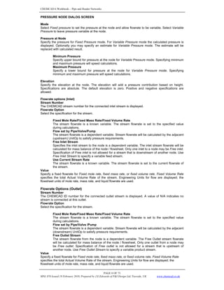 CHEMCAD 6 Workbook - Pipe and Header Networks
PAGE 8 OF 73
MNL 076 Issued 19 February 2010, Prepared by J.E.Edwards of P&I Design Ltd, Teesside, UK www.chemcad.co.uk
PRESSURE NODE DIALOG SCREEN
Mode
Select Fixed pressure to set the pressure at the node and allow flowrate to be variable. Select Variable
Pressure to leave pressure variable at the node.
Pressure at Node
Specify the pressure for Fixed Pressure mode. For Variable Pressure mode the calculated pressure is
displayed. Optionally you may specify an estimate for Variable Pressure mode. The estimate will be
replaced with calculated result.
Minimum Pressure
Specify upper bound for pressure at the node for Variable Pressure mode. Specifying minimum
and maximum pressure will speed calculations.
Maximum Pressure
Specify a lower bound for pressure at the node for Variable Pressure mode. Specifying
minimum and maximum pressure will speed calculations.
Elevation
Specify the elevation at the node. The elevation will add a pressure contribution based on height.
Specifications are absolute. The default elevation is zero. Positive and negative specifications are
allowed.
Flowrate options (Inlet)
Stream Number
The CHEMCAD stream number for the connected inlet stream is displayed.
Flowrate Option
Select the specification for the stream.
Fixed Mole Rate/Fixed Mass Rate/Fixed Volume Rate
The stream flowrate is a known variable. The stream flowrate is set to the specified value
during calculations.
Flow set by Pipe/Valve/Pump
The stream flowrate is a dependent variable. Stream flowrate will be calculated by the adjacent
(upstream) UnitOp to satisfy pressure requirements.
Free Inlet Stream
Specifies the inlet stream to the node is a dependent variable. The inlet stream flowrate will be
calculated for mass balance of the node / flowsheet. Only one inlet to a node may be Free inlet.
Specification of Free inlet is not allowed for a stream that is downstream of another node. Use
Free Inlet Stream to specify a variable feed stream.
Use Current Stream Rate
The stream flowrate is a known variable. The stream flowrate is set to the current flowrate of
the stream.
Value
Specify a fixed flowrate for Fixed mole rate, fixed mass rate, or fixed volume rate. Fixed Volume Rate
specifies the total Actual Volume Rate of the stream. Engineering Units for flow are displayed; the
flowsheet units of mole rate, mass rate, and liquid flowrate are used.
Flowrate Options (Outlet)
Stream Number
The CHEMCAD ID number for the connected outlet stream is displayed. A value of N/A indicates no
stream is connected at this outlet.
Flowrate Option
Select the specification for the stream.
Fixed Mole Rate/Fixed Mass Rate/Fixed Volume Rate
The stream flowrate is a known variable. The stream flowrate is set to the specified value
during calculations.
Flow set by Pipe/Valve /Pump
The stream flowrate is a dependent variable. Stream flowrate will be calculated by the adjacent
(downstream) UnitOp to satisfy pressure requirements.
Free Outlet Stream
The stream flowrate from the node is a dependent variable. The Free Outlet stream flowrate
will be calculated for mass balance of the node / flowsheet. Only one outlet from a node may
be Free outlet. Specification of Free outlet is not allowed for a stream that is upstream of
another node. Use Free Outlet Stream to specify a variable product stream.
Value
Specify a fixed flowrate for Fixed mole rate, fixed mass rate, or fixed volume rate. Fixed Volume Rate
specifies the total Actual Volume Rate of the stream. Engineering Units for flow are displayed; the
flowsheet units of mole rate, mass rate, and liquid flowrate are used.
 