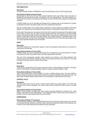 CHEMCAD 6 Workbook - Pipe and Header Networks
PAGE 9 OF 73
MNL 076 Issued 19 February 2010, Prepared by J.E.Edwards of P&I Design Ltd, Teesside, UK www.chemcad.co.uk
PIPE SIMULATOR
Description
The pipe simulator UnitOp in CHEMCAD is used to model pressure drop of a fluid through a pipe.
Piping Network Modes of Pipe Simulator
Sizing Option 5 (Given Size Pin and Pout calculate flowrate) of the pipe UnitOp allows calculation of
flowrate through the pipe as function of geometry, inlet and outlet pressure. The outlet pressure of a
known pipe is a function of inlet pressure and flowrate. Any two of these three variables are independent
variables.
A NODE UnitOp can use (or calculate) the flowrate from an adjacent pipe as the flowrate for a stream
connected to the node. Use stream option Flow set by pipe/valve for the node.
The use of Sizing Option 5 for a pipe UnitOp connected to a node creates one variable on the Piping
Network. The variable may be the flowrate through the pipe or the pressure at either end of the pipe.
If the node is fixed pressure, the pressure of the node will be used for the pressure of the attached pipe.
If the nodes on either side of a pipe are fixed pressure with Flow set by pipe for the pipe UnitOp
streams, the flowrate through the pipe is calculated based on the inlet and outlet pressures. If one of the
nodes on either side of the pipe is variable pressure, the variable pressure is calculated based on the
fixed pressure (from the other node) and flowrate. The flowrate may be a fixed value set by either node,
or it may be specified elsewhere on the flowsheet.
PUMP
Description
The Pump UnitOp has a characteristic equation mode that calculates outlet pressure as a function of
inlet pressure and flowrate.
Piping Network Modes of Pump UnitOp
A NODE UnitOp can use (or calculate) the flowrate from an adjacent pump as the flowrate for a stream
connected to the node. Use stream option Flow set by pipe/valve for the node.
The use of the characteristic equation mode specifies one unknown on the Piping Network. The
unknown may be the flowrate through the pump or the pressure at either end of the pump. The node
connected to the pump acts to constrain the unknown.
VALVES
Description
There are two UnitOps that may be used to represent valves in a Piping Network simulation. The Valve
(VALV) UnitOp allows an arbitrary adiabatic pressure change of pressure between nodes.
Piping Network Modes of Valve UnitOp
Use a valve UnitOp when a valve changes to or from a variable pressure node. The valve UnitOp is
used to change the pressure of the stream to match the pressure calculated by the pressure node. The
valve does not adjust flowrate unless turned off. Do not specify an outlet pressure for the valve.
CONTROL VALVE
Description
The PID control valve may be used in manual control model on a piping network. The valve flow
coefficient (Cv) must be specified. The Control Valve (CVAL) UnitOp has three modes for manual
control.
Piping Network Modes of Control Valve
Mode Fix valve position and adjust flow rate is used to calculate flowrate as a function of Cv, valve
position, inlet pressure, and outlet pressure. The downstream node is fixed P and free inlet stream, or
variable P and free outlet stream w/inlet flow set by UnitOp.
COMPRESSOR
Piping Network Modes of Compressor
The Compressor UnitOp in mode 5 Specify Performance Curves calculates outlet pressure as a function
of volumetric flowrate, efficiency, and head of gas. Volumetric flowrate and head to the compressor are
functions of the mass flowrate and inlet pressure of the compressor.
 