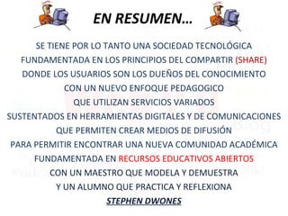 EN RESUMEN… SE TIENE POR LO TANTO UNA SOCIEDAD TECNOLÓGICA FUNDAMENTADA EN LOS PRINCIPIOS DEL COMPARTIR  (SHARE) DONDE LOS USUARIOS SON LOS DUEÑOS DEL CONOCIMIENTO CON UN NUEVO ENFOQUE PEDAGOGICO QUE UTILIZAN SERVICIOS VARIADOS SUSTENTADOS EN HERRAMIENTAS DIGITALES Y DE COMUNICACIONES QUE PERMITEN CREAR MEDIOS DE DIFUSIÓN PARA PERMITIR ENCONTRAR UNA NUEVA COMUNIDAD ACADÉMICA FUNDAMENTADA EN  RECURSOS EDUCATIVOS ABIERTOS CON UN MAESTRO QUE MODELA Y DEMUESTRA Y UN ALUMNO QUE PRACTICA Y REFLEXIONA STEPHEN DWONES 