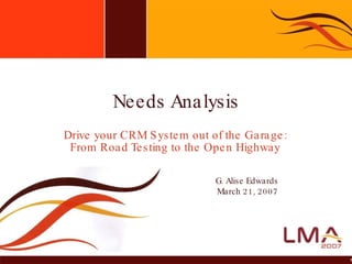 Drive your CRM System out of the Garage: From Road Testing to the Open Highway Needs Analysis G. Alise Edwards March 21, 2007 