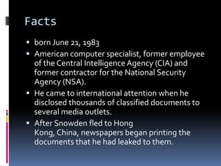 Facts
 born June 21, 1983
 American computer specialist, former employee
of the Central Intelligence Agency (CIA) and
former contractor for the National Security
Agency (NSA).
 He came to international attention when he
disclosed thousands of classified documents to
several media outlets.
 After Snowden fled to Hong
Kong, China, newspapers began printing the
documents that he had leaked to them.
 