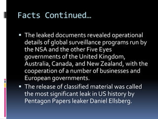 Facts Continued…
 The leaked documents revealed operational
details of global surveillance programs run by
the NSA and the other Five Eyes
governments of the United Kingdom,
Australia, Canada, and New Zealand, with the
cooperation of a number of businesses and
European governments.
 The release of classified material was called
the most significant leak in US history by
Pentagon Papers leaker Daniel Ellsberg.
 