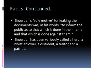 Facts Continued…
 Snowden's "sole motive" for leaking the
documents was, in his words, "to inform the
public as to that which is done in their name
and that which is done against them.”
 Snowden has been variously called a hero, a
whistleblower, a dissident, a traitor,and a
patriot.
 