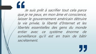 Je suis prêt à sacrifier tout cela parce
que je ne peux, en mon âme et conscience,
laisser le gouvernement américain détruire
la vie privée, la liberté d'Internet et les
libertés essentielles des gens du monde
entier avec ce système énorme de
surveillance qu'il est en train de bâtir
secrètement.
 