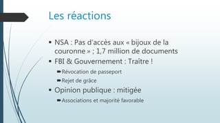 Les réactions
 NSA : Pas d’accès aux « bijoux de la
couronne » ; 1,7 million de documents
 FBI & Gouvernement : Traître !
Révocation de passeport
Rejet de grâce
 Opinion publique : mitigée
Associations et majorité favorable
 