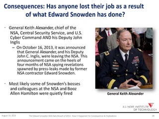 Consequences: Has anyone lost their job as a result
of what Edward Snowden has done?
· General Keith Alexander, chief of the
NSA, Central Security Service, and U.S.
Cyber Command AND his Deputy John
Inglis
– On October 16, 2013, it was announced
that General Alexander, and his Deputy
John C. Inglis, were leaving the NSA. This
announcement came on the heels of
four months of NSA spying revelations
spawned by press-leaks made by former
NSA contractor Edward Snowden.
· Most likely some of Snowden’s bosses
and colleagues at the NSA and Booz
Allen Hamilton were quietly fired General Keith Alexander
August 14, 2014 TheEdwardSnowdenNSA DataBreach of2013: How it Happened;Its Consequences &Implications 34
 