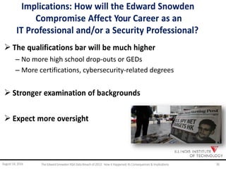 Implications: How will the Edward Snowden
Compromise Affect Your Career as an
IT Professional and/or a Security Professional?
 The qualifications bar will be much higher
– No more high school drop-outs or GEDs
– More certifications, cybersecurity-related degrees
 Stronger examination of backgrounds
 Expect more oversight
August 14, 2014 The EdwardSnowden NSA DataBreach of 2013: How it Happened;Its Consequences & Implications 36
 