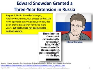Edward Snowden Granted a
Three-Year Extension in Russia
· August 7, 2014 - Snowden’s lawyer,
Analtoly Kucherena, was quoted by Russian
news agencies as saying Snowden now has
been granted residency for three more
years, but that he had not been granted
political asylum.
Edward Snowden
Source: Edward Snowden Gets Permission To Stay In Russia For 3 More Years: Lawyer, Jim Heintz
http://www.huffingtonpost.com/2014/08/07/edward-snowden-russia_n_5657481.html
August 14, 2014 The EdwardSnowden NSA DataBreach of 2013: How it Happened;Its Consequences & Implications 45
 