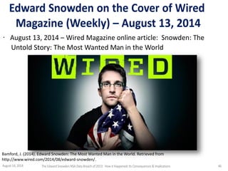 Edward Snowden on the Cover of Wired
Magazine (Weekly) – August 13, 2014
· August 13, 2014 – Wired Magazine online article: Snowden: The
Untold Story: The Most Wanted Man in the World
Bamford, J. (2014). Edward Snowden: The Most Wanted Man in the World. Retrieved from
http://www.wired.com/2014/08/edward-snowden/.
August 14, 2014 The EdwardSnowden NSA DataBreach of 2013: How it Happened;Its Consequences & Implications 46
 