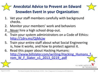 Anecdotal Advice to Prevent an Edward
Snowden Event in your Organization:
1. Vet your staff members carefully with background
checks.
2. Monitor your members’ work and behaviors
3. Never hire a high school drop-out.
4. Train your system administrators on a Code of Ethics:
http://1drv.ms/QjMcjw
5. Train your entire staff about what Social Engineering
is, how it works, and how to protect against it.
6. Read this paper about Hacking Humans:
http://www.billslater.com/writing/Hacking_Humans_f
rom_W_F_Slater_v1_2013_0219_.pdf
August 14, 2014 The EdwardSnowden NSA DataBreach of 2013: How it Happened;Its Consequences & Implications 49
 